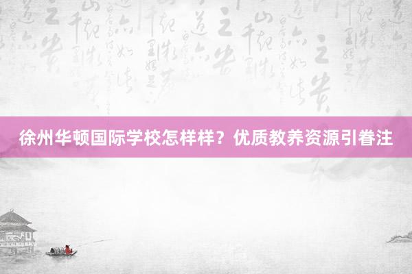 徐州华顿国际学校怎样样？优质教养资源引眷注