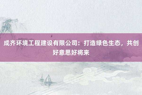 成齐环境工程建设有限公司：打造绿色生态，共创好意思好将来