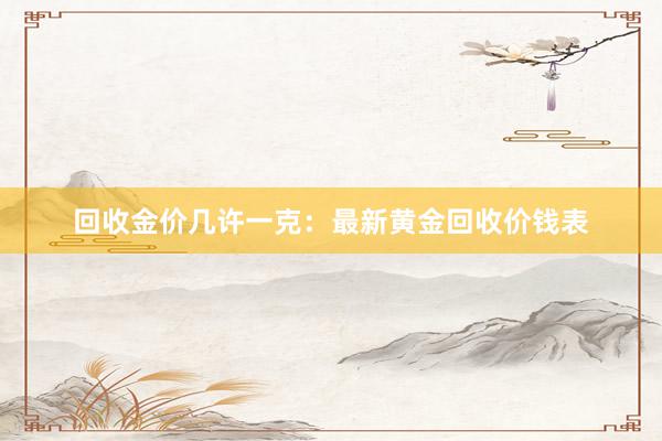 回收金价几许一克：最新黄金回收价钱表